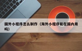 娄底国外小程序怎么制作（海外小程序能在国内用吗）