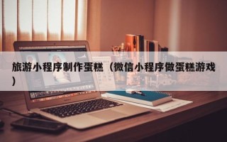 娄底旅游小程序制作蛋糕（微信小程序做蛋糕游戏）